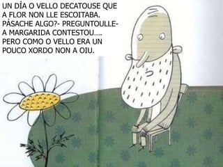 UN DÍA O VELLO DECATOUSE QUE
A FLOR NON LLE ESCOITABA.
PÁSACHE ALGO?- PREGUNTOULLE-
A MARGARIDA CONTESTOU….
PERO COMO O VELLO ERA UN
POUCO XORDO NON A OIU.
 