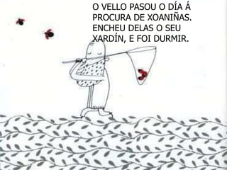 O VELLO PASOU O DÍA Á
PROCURA DE XOANIÑAS.
ENCHEU DELAS O SEU
XARDÍN, E FOI DURMIR.
 