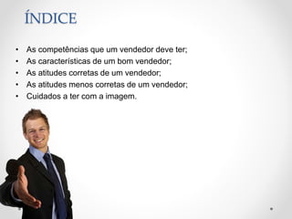 ÍNDICE
• As competências que um vendedor deve ter;
• As características de um bom vendedor;
• As atitudes corretas de um vendedor;
• As atitudes menos corretas de um vendedor;
• Cuidados a ter com a imagem.
 