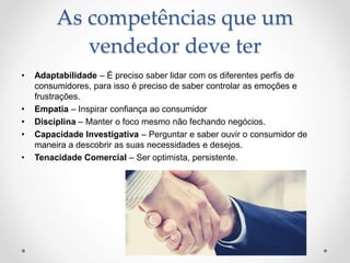 As competências que um
vendedor deve ter
• Adaptabilidade – É preciso saber lidar com os diferentes perfis de
consumidores, para isso é preciso de saber controlar as emoções e
frustrações.
• Empatia – Inspirar confiança ao consumidor
• Disciplina – Manter o foco mesmo não fechando negócios.
• Capacidade Investigativa – Perguntar e saber ouvir o consumidor de
maneira a descobrir as suas necessidades e desejos.
• Tenacidade Comercial – Ser optimista, persistente.
 