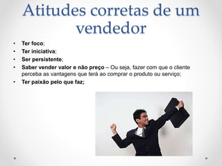 Atitudes corretas de um
vendedor
• Ter foco;
• Ter iniciativa;
• Ser persistente;
• Saber vender valor e não preço – Ou seja, fazer com que o cliente
perceba as vantagens que terá ao comprar o produto ou serviço;
• Ter paixão pelo que faz;
 