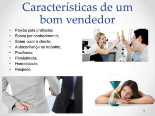 Características de um
bom vendedor
• Paixão pela profissão;
• Busca por conhecimento;
• Saber ouvir o cliente;
• Autoconfiança no trabalho;
• Paciência;
• Persistência;
• Honestidade;
• Respeito.
 