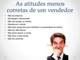 As atitudes menos
corretas de um vendedor
• Não se preparar;
• Abordagem desanimada;
• Não dar espaço ao cliente;
• Abandonar o cliente;
• Não fazer perguntas para identificar a necessidade do cliente;
• Não dar alternativas;
• Não tentar fechar a venda;
• Não fazer o pós-venda;
• Não ser paciente;
 