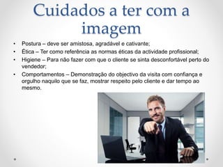 Cuidados a ter com a
imagem
• Postura – deve ser amistosa, agradável e cativante;
• Ética – Ter como referência as normas éticas da actividade profissional;
• Higiene – Para não fazer com que o cliente se sinta desconfortável perto do
vendedor;
• Comportamentos – Demonstração do objectivo da visita com confiança e
orgulho naquilo que se faz, mostrar respeito pelo cliente e dar tempo ao
mesmo.
 