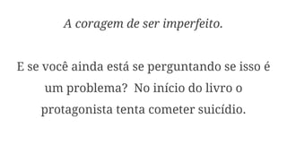 A coragem de ser imperfeito.
E se você ainda está se perguntando se isso é
um problema? No início do livro o
protagonista tenta cometer suicídio.
 