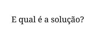 E qual é a solução?
 