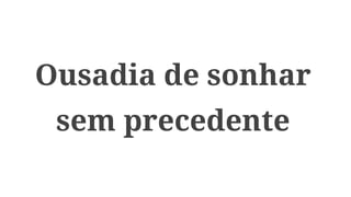 Ousadia de sonhar
sem precedente
 