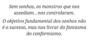 Sem sonhos, os monstros que nos
assediam…nos controlaram.
O objetivo fundamental dos sonhos não
é o sucesso, mas nos livrar do fantasma
do conformismo.
 