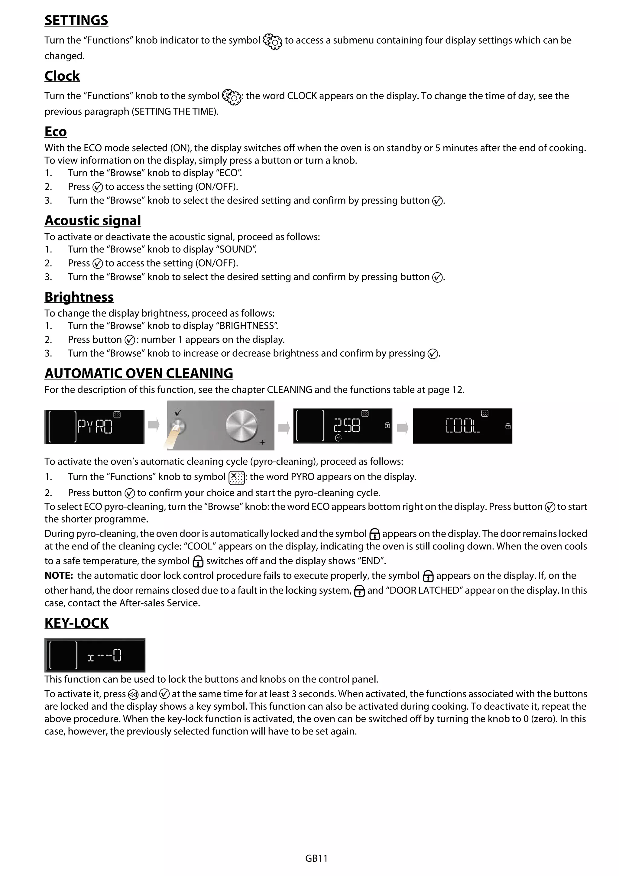 GB11
SETTINGS
Turn the “Functions” knob indicator to the symbol to access a submenu containing four display settings which can be
changed.
Clock
Turn the “Functions” knob to the symbol : the word CLOCK appears on the display. To change the time of day, see the
previous paragraph (SETTING THE TIME).
Eco
With the ECO mode selected (ON), the display switches off when the oven is on standby or 5 minutes after the end of cooking.
To view information on the display, simply press a button or turn a knob.
1. Turn the “Browse” knob to display “ECO”.
2. Press to access the setting (ON/OFF).
3. Turn the “Browse” knob to select the desired setting and confirm by pressing button .
Acoustic signal
To activate or deactivate the acoustic signal, proceed as follows:
1. Turn the “Browse” knob to display “SOUND”.
2. Press to access the setting (ON/OFF).
3. Turn the “Browse” knob to select the desired setting and confirm by pressing button .
Brightness
To change the display brightness, proceed as follows:
1. Turn the “Browse” knob to display “BRIGHTNESS”.
2. Press button : number 1 appears on the display.
3. Turn the “Browse” knob to increase or decrease brightness and confirm by pressing .
AUTOMATIC OVEN CLEANING
For the description of this function, see the chapter CLEANING and the functions table at page 12.
To activate the oven’s automatic cleaning cycle (pyro-cleaning), proceed as follows:
1. Turn the “Functions” knob to symbol : the word PYRO appears on the display.
2. Press button to confirm your choice and start the pyro-cleaning cycle.
To select ECO pyro-cleaning, turn the “Browse” knob: the word ECO appears bottom right on the display. Press button to start
the shorter programme.
During pyro-cleaning, the oven door is automatically locked and the symbol appears on the display. The door remains locked
at the end of the cleaning cycle: “COOL” appears on the display, indicating the oven is still cooling down. When the oven cools
to a safe temperature, the symbol switches off and the display shows “END”.
NOTE: the automatic door lock control procedure fails to execute properly, the symbol appears on the display. If, on the
other hand, the door remains closed due to a fault in the locking system, and “DOOR LATCHED” appear on the display. In this
case, contact the After-sales Service.
KEY-LOCK
This function can be used to lock the buttons and knobs on the control panel.
To activate it, press and at the same time for at least 3 seconds. When activated, the functions associated with the buttons
are locked and the display shows a key symbol. This function can also be activated during cooking. To deactivate it, repeat the
above procedure. When the key-lock function is activated, the oven can be switched off by turning the knob to 0 (zero). In this
case, however, the previously selected function will have to be set again.
 