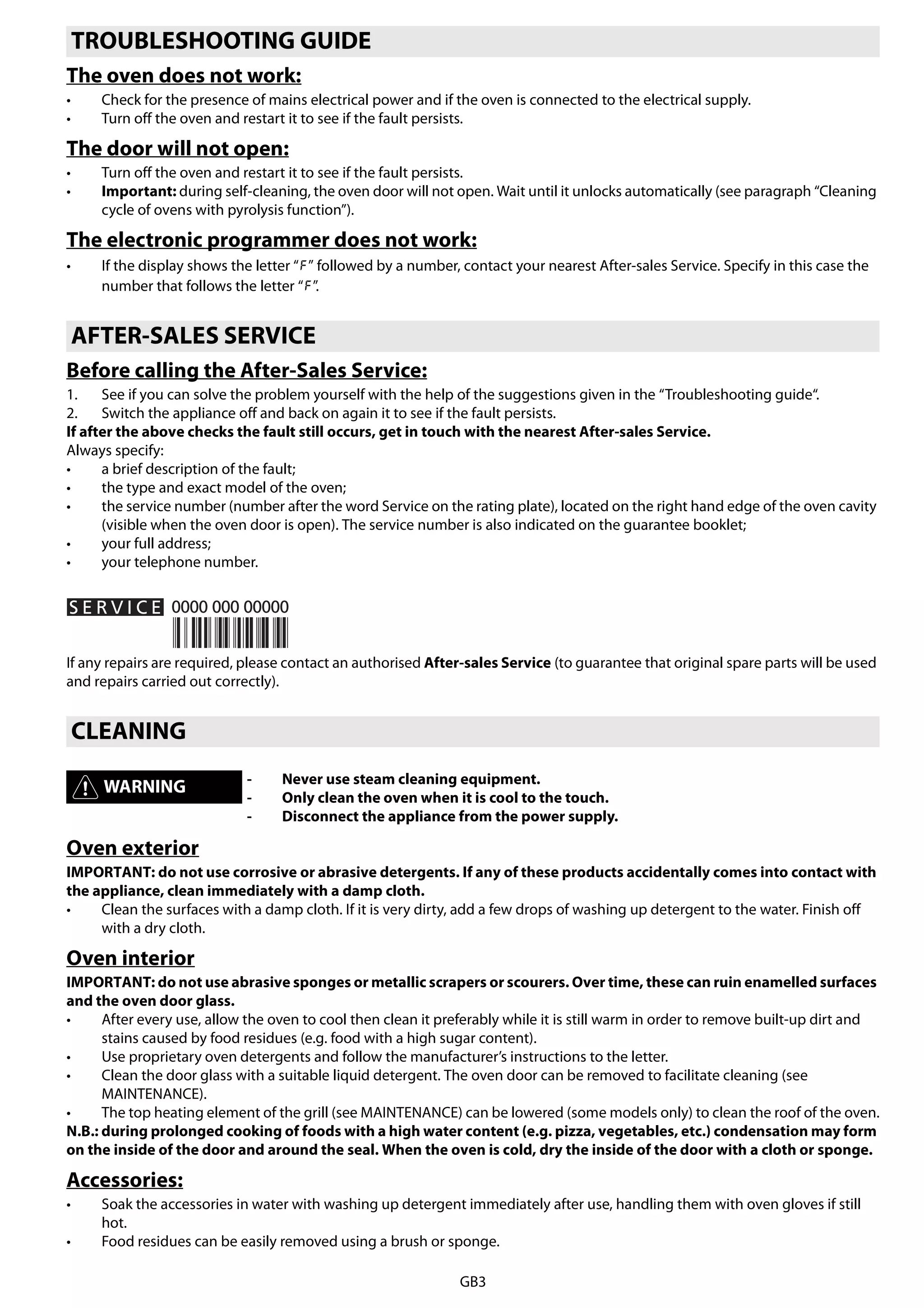 GB3
The oven does not work:
• Check for the presence of mains electrical power and if the oven is connected to the electrical supply.
• Turn off the oven and restart it to see if the fault persists.
The door will not open:
• Turn off the oven and restart it to see if the fault persists.
• Important: during self-cleaning, the oven door will not open. Wait until it unlocks automatically (see paragraph “Cleaning
cycle of ovens with pyrolysis function”).
The electronic programmer does not work:
• If the display shows the letter “ ” followed by a number, contact your nearest After-sales Service. Specify in this case the
number that follows the letter “ ”.
Before calling the After-Sales Service:
1. See if you can solve the problem yourself with the help of the suggestions given in the “Troubleshooting guide“.
2. Switch the appliance off and back on again it to see if the fault persists.
If after the above checks the fault still occurs, get in touch with the nearest After-sales Service.
Always specify:
• a brief description of the fault;
• the type and exact model of the oven;
• the service number (number after the word Service on the rating plate), located on the right hand edge of the oven cavity
(visible when the oven door is open). The service number is also indicated on the guarantee booklet;
• your full address;
• your telephone number.
If any repairs are required, please contact an authorised After-sales Service (to guarantee that original spare parts will be used
and repairs carried out correctly).
Oven exterior
IMPORTANT: do not use corrosive or abrasive detergents. If any of these products accidentally comes into contact with
the appliance, clean immediately with a damp cloth.
• Clean the surfaces with a damp cloth. If it is very dirty, add a few drops of washing up detergent to the water. Finish off
with a dry cloth.
Oven interior
IMPORTANT: do not use abrasive sponges or metallic scrapers or scourers. Over time, these can ruin enamelled surfaces
and the oven door glass.
• After every use, allow the oven to cool then clean it preferably while it is still warm in order to remove built-up dirt and
stains caused by food residues (e.g. food with a high sugar content).
• Use proprietary oven detergents and follow the manufacturer’s instructions to the letter.
• Clean the door glass with a suitable liquid detergent. The oven door can be removed to facilitate cleaning (see
MAINTENANCE).
• The top heating element of the grill (see MAINTENANCE) can be lowered (some models only) to clean the roof of the oven.
N.B.: during prolonged cooking of foods with a high water content (e.g. pizza, vegetables, etc.) condensation may form
on the inside of the door and around the seal. When the oven is cold, dry the inside of the door with a cloth or sponge.
Accessories:
• Soak the accessories in water with washing up detergent immediately after use, handling them with oven gloves if still
hot.
• Food residues can be easily removed using a brush or sponge.
TROUBLESHOOTING GUIDE
AFTER-SALES SERVICE
CLEANING
WARNING - Never use steam cleaning equipment.
- Only clean the oven when it is cool to the touch.
- Disconnect the appliance from the power supply.
 