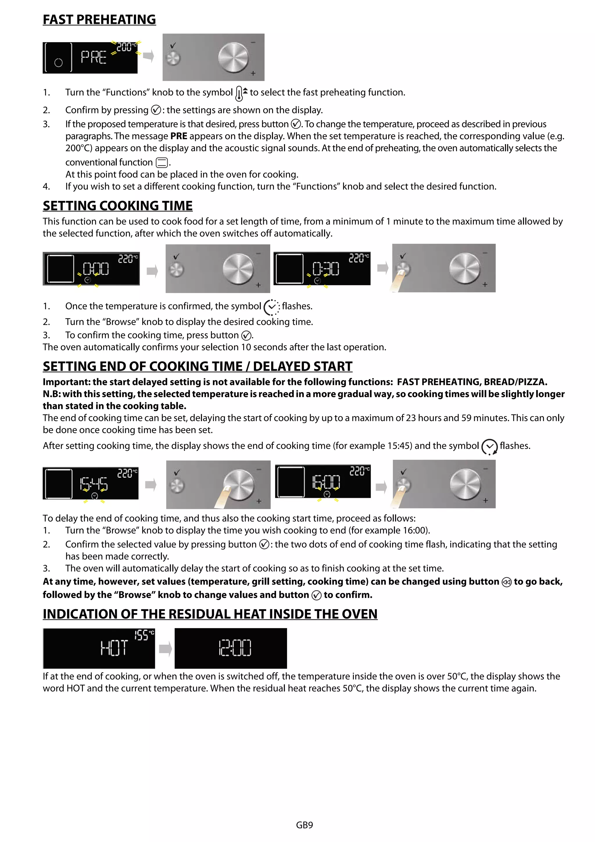 GB9
FAST PREHEATING
1. Turn the “Functions” knob to the symbol to select the fast preheating function.
2. Confirm by pressing : the settings are shown on the display.
3. If the proposed temperature is that desired, press button . To change the temperature, proceed as described in previous
paragraphs. The message PRE appears on the display. When the set temperature is reached, the corresponding value (e.g.
200°C) appears on the display and the acoustic signal sounds. At the end of preheating, the oven automatically selects the
conventional function .
At this point food can be placed in the oven for cooking.
4. If you wish to set a different cooking function, turn the “Functions” knob and select the desired function.
SETTING COOKING TIME
This function can be used to cook food for a set length of time, from a minimum of 1 minute to the maximum time allowed by
the selected function, after which the oven switches off automatically.
1. Once the temperature is confirmed, the symbol flashes.
2. Turn the “Browse” knob to display the desired cooking time.
3. To confirm the cooking time, press button .
The oven automatically confirms your selection 10 seconds after the last operation.
SETTING END OF COOKING TIME / DELAYED START
Important: the start delayed setting is not available for the following functions: FAST PREHEATING, BREAD/PIZZA.
N.B:with this setting,theselected temperature is reachedina more gradual way,so cookingtimes willbe slightly longer
than stated in the cooking table.
The end of cooking time can be set, delaying the start of cooking by up to a maximum of 23 hours and 59 minutes. This can only
be done once cooking time has been set.
After setting cooking time, the display shows the end of cooking time (for example 15:45) and the symbol flashes.
To delay the end of cooking time, and thus also the cooking start time, proceed as follows:
1. Turn the “Browse” knob to display the time you wish cooking to end (for example 16:00).
2. Confirm the selected value by pressing button : the two dots of end of cooking time flash, indicating that the setting
has been made correctly.
3. The oven will automatically delay the start of cooking so as to finish cooking at the set time.
At any time, however, set values (temperature, grill setting, cooking time) can be changed using button to go back,
followed by the “Browse” knob to change values and button to confirm.
INDICATION OF THE RESIDUAL HEAT INSIDE THE OVEN
If at the end of cooking, or when the oven is switched off, the temperature inside the oven is over 50°C, the display shows the
word HOT and the current temperature. When the residual heat reaches 50°C, the display shows the current time again.
 