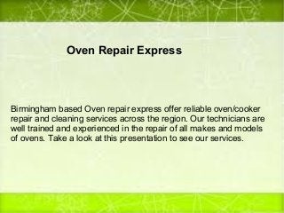 Oven Repair Express
Birmingham based Oven repair express offer reliable oven/cooker
repair and cleaning services across the region. Our technicians are
well trained and experienced in the repair of all makes and models
of ovens. Take a look at this presentation to see our services.
 