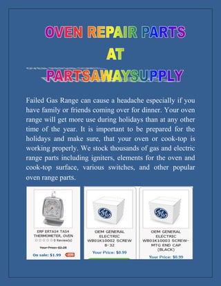 Failed Gas Range can cause a headache especially if you
have family or friends coming over for dinner. Your oven
range will get more use during holidays than at any other
time of the year. It is important to be prepared for the
holidays and make sure, that your oven or cook-top is
working properly. We stock thousands of gas and electric
range parts including igniters, elements for the oven and
cook-top surface, various switches, and other popular
oven range parts.
 