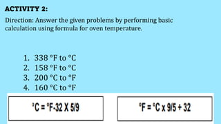 ACTIVITY 2:
Direction: Answer the given problems by performing basic
calculation using formula for oven temperature.
1. 338 °F to °C
2. 158 °F to °C
3. 200 °C to °F
4. 160 °C to °F
 