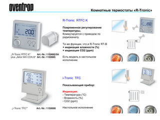 i-Tronic TFC
Показывающий прибор:
Индикация:
- Температура (°С)
- Влажность (%)
- СО2 (ppm)
Настольное исполнение
R-Tronic RTFC K
Повременное регулирование
температуры.
Коммутируется с приводом по
радиоканалу.
Те же функции, что и R-Тronic RT-B
+ индикация влажности (%)
+ индикация СО2 (ppm)
Есть модель в настольном
исполнении
Комнатные термостаты «R-Tronic»
 
