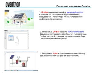Расчетные программы Oventrop
1. On-line программа на сайте www.oventrop.com
Возможности: Упрощенный подбор основного
оборудования – коллектора и бака. Определение
коэффициента замещения
2. Программа OV-Sol на сайте www.oventrop.com
Возможности: Гидравлический расчет гелиосистемы.
Подбор насосной станции и расширительного бака.
Спецификация комплектующих.
3. Программа Т-Sol в Представительстве Oventrop
Возможности: Полный расчет гелиосистемы.
 
