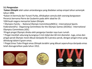 3.1 Pengenalan
?Sukan Olimpik ialah sukan antarabangsa yang diadakan setiap empat tahun semenjak
tahun 1896.
?Sukan ini bermula dari Yunani Purba, dihidupkan semula oleh seorang bangsawan
Perancis bernama Pierre de Coubertin pada akhir abad ke-19.
?204 buah negara menyertai Sukan Olimpik.
? Olympics Family : - National Olympic Committees(NOCs) - International Sports
Federation(IFs) - Organising Committees for the Olympic Games (OCOGs) - International
Olympics Committees (IOC)
?Pingat-pingat Olympic direka oleh penganjur bandar raya tuan rumah.
? Pingat mestilah sekurang-kurangnya 3 mm tebal dan 60 mm diameter. Juga, emas dan
pingat perak Olympic mesti dibuat daripada 92.5 peratus perak, dengan pingat emas yang
dilindungi dalam 6 gram emas.
? Pingat Emas Tulen Pingat emas Olimpik terakhir yang dibuat sepenuhnya daripada emas
telah dianugerahkan pada tahun 1912.
 