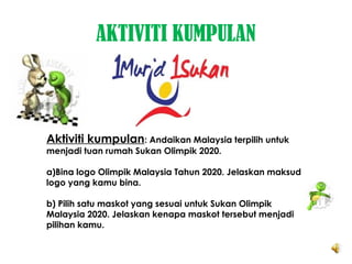 AKTIVITI KUMPULAN
Aktiviti kumpulan: Andaikan Malaysia terpilih untuk
menjadi tuan rumah Sukan Olimpik 2020.
a)Bina logo Olimpik Malaysia Tahun 2020. Jelaskan maksud
logo yang kamu bina.
b) Pilih satu maskot yang sesuai untuk Sukan Olimpik
Malaysia 2020. Jelaskan kenapa maskot tersebut menjadi
pilihan kamu.
 