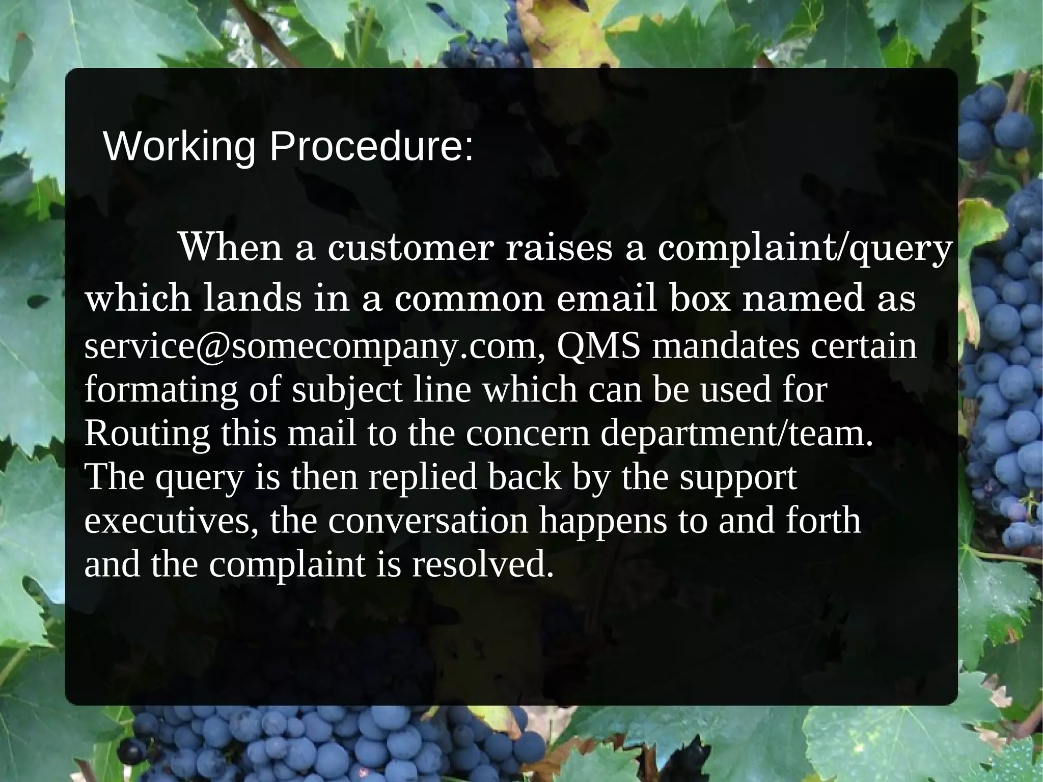 When a customer raises a complaint/query  which lands in a common email box named as  [email_address] ,  QMS mandates certain  formating of subject line which can be used for  Routing this mail to the concern department/team.  The query is then replied back by the support  executives, the conversation happens to and forth  and the complaint is resolved. Working Procedure: 