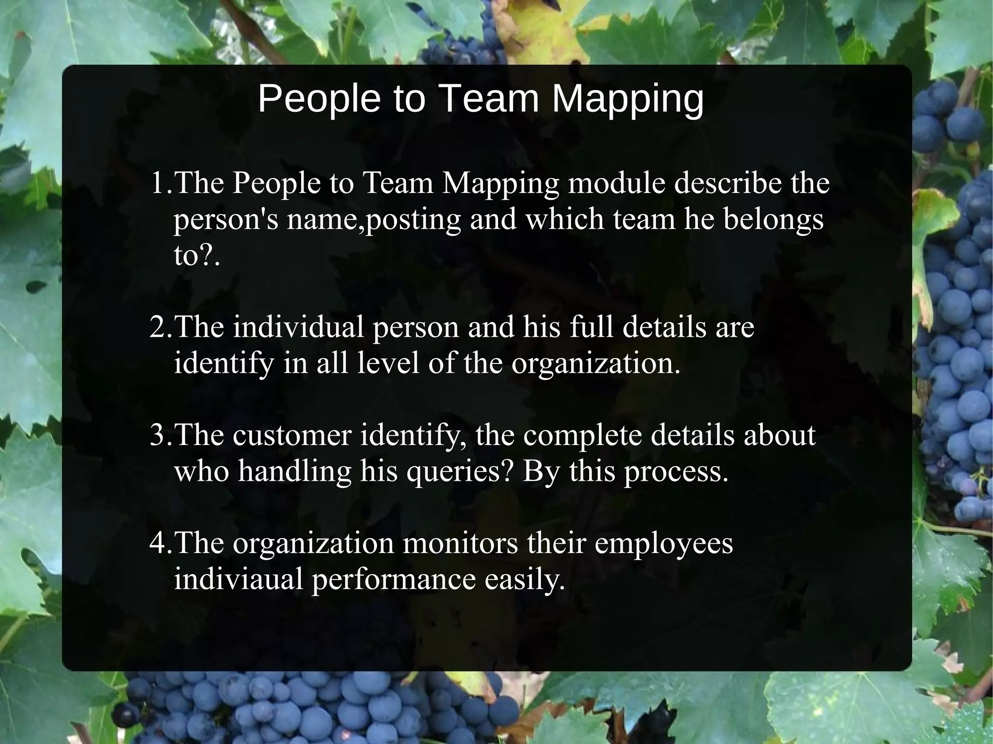 People to Team Mapping 1.The People to Team Mapping module describe the  person's name,posting and which team he belongs  to?. 2.The individual person and his full details are  identify in all level of the organization. 3.The customer identify, the complete details about  who handling his queries? By this process.  4.The organization monitors their employees  indiviaual performance easily. 