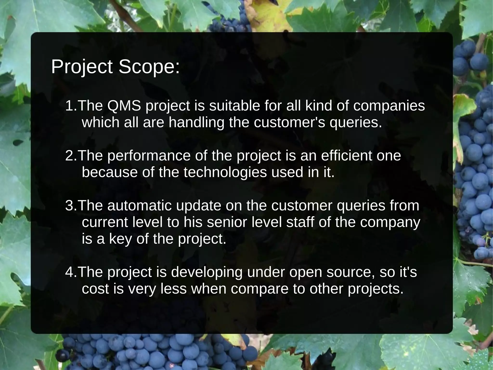 Project Scope: 1.The QMS project is suitable for all kind of companies  which all are handling the customer's queries. 2.The performance of the project is an efficient one  because of the technologies used in it. 3.The automatic update on the customer queries from  current level to his senior level staff of the company  is a key of the project. 4.The project is developing under open source, so it's  cost is very less when compare to other projects. 