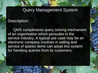 Query Management System Description: QMS compliments query solving mechanism of an organisation which persudes in the service industry. A typical use case may be an electronic company involves in selling and service of spares items can adopt this system for handling queries from its customers. 