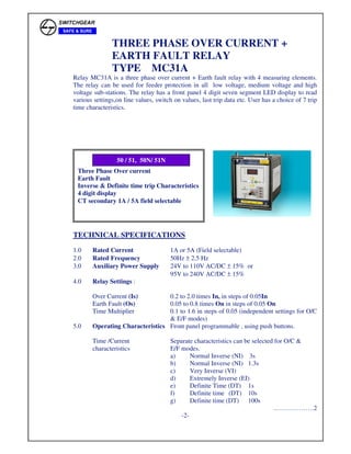 THREE PHASE OVER CURRENT +
EARTH FAULT RELAY
TYPE MC31A
Relay MC31A is a three phase over current + Earth fault relay with 4 measuring elements.
The relay can be used for feeder protection in all low voltage, medium voltage and high
voltage sub-stations. The relay has a front panel 4 digit seven segment LED display to read
various settings,on line values, switch on values, last trip data etc. User has a choice of 7 trip
time characteristics.
TECHNICAL SPECIFICATIONS
1.0 Rated Current 1A or 5A (Field selectable)
2.0 Rated Frequency 50Hz ± 2.5 Hz
3.0 Auxiliary Power Supply 24V to 110V AC/DC ± 15% or
95V to 240V AC/DC ± 15%
4.0 Relay Settings :
Over Current (Is) 0.2 to 2.0 times In, in steps of 0.05In
Earth Fault (Os) 0.05 to 0.8 times On in steps of 0.05 On
Time Multiplier 0.1 to 1.6 in steps of 0.05 (independent settings for O/C
& E/F modes)
5.0 Operating Characteristics Front panel programmable , using push buttons.
Time /Current Separate characteristics can be selected for O/C &
characteristics E/F modes.
a) Normal Inverse (NI) 3s
b) Normal Inverse (NI) 1.3s
c) Very Inverse (VI)
d) Extremely Inverse (EI)
e) Definite Time (DT) 1s
f) Definite time (DT) 10s
g) Definite time (DT) 100s
……………….2
-2-
Three Phase Over current
Earth Fault
Inverse & Definite time trip Characteristics
4 digit display
CT secondary 1A / 5A field selectable
50 / 51, 50N/ 51N
 