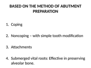 BASED ON THE METHOD OF ABUTMENT
PREPARATION
1. Coping
2. Noncoping – with simple tooth modification
3. Attachments
4. Submerged vital roots: Effective in preserving
alveolar bone.
 