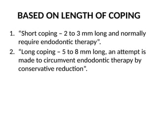 BASED ON LENGTH OF COPING
1. “Short coping – 2 to 3 mm long and normally
require endodontic therapy”.
2. “Long coping – 5 to 8 mm long, an attempt is
made to circumvent endodontic therapy by
conservative reduction”.
 