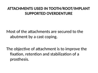 ATTACHMENTS USED IN TOOTH/ROOT/IMPLANT
SUPPORTED OVERDENTURE
Most of the attachments are secured to the
abutment by a cast coping.
The objective of attachment is to improve the
fixation, retention and stabilization of a
prosthesis.
 