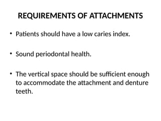 REQUIREMENTS OF ATTACHMENTS
• Patients should have a low caries index.
• Sound periodontal health.
• The vertical space should be sufficient enough
to accommodate the attachment and denture
teeth.
 