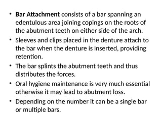 • Bar Attachment consists of a bar spanning an
edentulous area joining copings on the roots of
the abutment teeth on either side of the arch.
• Sleeves and clips placed in the denture attach to
the bar when the denture is inserted, providing
retention.
• The bar splints the abutment teeth and thus
distributes the forces.
• Oral hygiene maintenance is very much essential
otherwise it may lead to abutment loss.
• Depending on the number it can be a single bar
or multiple bars.
 