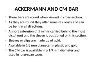 ACKERMANN AND CM BAR
• These bars are round when viewed in cross-section.
• As they are round they offer some resiliency and can
be bent in all directions.
• A short extension of 5 mm is carried behind the most
distal root and the sleeve is positioned on this section.
• Sleeves or clips are made up of gold.
• Available in 1.8 mm diameter in plastic and gold.
• The CM bar is available in a 1.9 mm diameter and
used in long-span cases.
 
