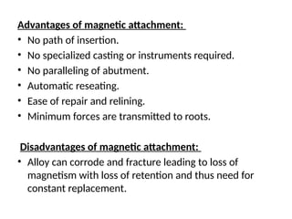 Advantages of magnetic attachment:
• No path of insertion.
• No specialized casting or instruments required.
• No paralleling of abutment.
• Automatic reseating.
• Ease of repair and relining.
• Minimum forces are transmitted to roots.
Disadvantages of magnetic attachment:
• Alloy can corrode and fracture leading to loss of
magnetism with loss of retention and thus need for
constant replacement.
 