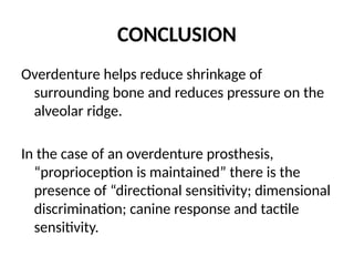 CONCLUSION
Overdenture helps reduce shrinkage of
surrounding bone and reduces pressure on the
alveolar ridge.
In the case of an overdenture prosthesis,
“proprioception is maintained” there is the
presence of “directional sensitivity; dimensional
discrimination; canine response and tactile
sensitivity.
 
