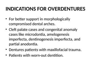 INDICATIONS FOR OVERDENTURES
• For better support in morphologically
compromised dental arches.
• Cleft palate cases and congenital anomaly
cases like microdontia, amelogenesis
imperfecta, dentinogenesis imperfecta, and
partial anodontia.
• Dentures patients with maxillofacial trauma.
• Patients with worn-out dentition.
 