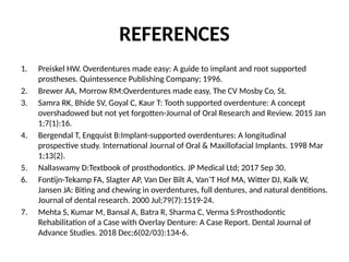 REFERENCES
1. Preiskel HW. Overdentures made easy: A guide to implant and root supported
prostheses. Quintessence Publishing Company; 1996.
2. Brewer AA, Morrow RM:Overdentures made easy, The CV Mosby Co, St.
3. Samra RK, Bhide SV, Goyal C, Kaur T: Tooth supported overdenture: A concept
overshadowed but not yet forgotten-Journal of Oral Research and Review. 2015 Jan
1;7(1):16.
4. Bergendal T, Engquist B:Implant-supported overdentures: A longitudinal
prospective study. International Journal of Oral & Maxillofacial Implants. 1998 Mar
1;13(2).
5. Nallaswamy D:Textbook of prosthodontics. JP Medical Ltd; 2017 Sep 30.
6. Fontijn-Tekamp FA, Slagter AP, Van Der Bilt A, Van’T Hof MA, Witter DJ, Kalk W,
Jansen JA: Biting and chewing in overdentures, full dentures, and natural dentitions.
Journal of dental research. 2000 Jul;79(7):1519-24.
7. Mehta S, Kumar M, Bansal A, Batra R, Sharma C, Verma S:Prosthodontic
Rehabilitation of a Case with Overlay Denture: A Case Report. Dental Journal of
Advance Studies. 2018 Dec;6(02/03):134-6.
 