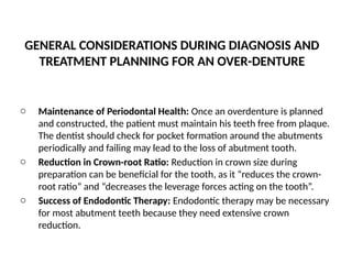 GENERAL CONSIDERATIONS DURING DIAGNOSIS AND
TREATMENT PLANNING FOR AN OVER-DENTURE
o Maintenance of Periodontal Health: Once an overdenture is planned
and constructed, the patient must maintain his teeth free from plaque.
The dentist should check for pocket formation around the abutments
periodically and failing may lead to the loss of abutment tooth.
o Reduction in Crown-root Ratio: Reduction in crown size during
preparation can be beneficial for the tooth, as it “reduces the crown-
root ratio” and “decreases the leverage forces acting on the tooth”.
o Success of Endodontic Therapy: Endodontic therapy may be necessary
for most abutment teeth because they need extensive crown
reduction.
 