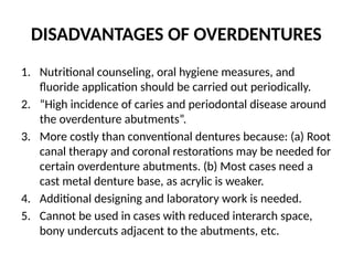 DISADVANTAGES OF OVERDENTURES
1. Nutritional counseling, oral hygiene measures, and
fluoride application should be carried out periodically.
2. “High incidence of caries and periodontal disease around
the overdenture abutments”.
3. More costly than conventional dentures because: (a) Root
canal therapy and coronal restorations may be needed for
certain overdenture abutments. (b) Most cases need a
cast metal denture base, as acrylic is weaker.
4. Additional designing and laboratory work is needed.
5. Cannot be used in cases with reduced interarch space,
bony undercuts adjacent to the abutments, etc.
 
