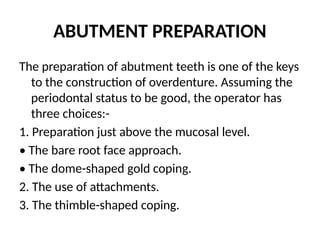 ABUTMENT PREPARATION
The preparation of abutment teeth is one of the keys
to the construction of overdenture. Assuming the
periodontal status to be good, the operator has
three choices:-
1. Preparation just above the mucosal level.
• The bare root face approach.
• The dome-shaped gold coping.
2. The use of attachments.
3. The thimble-shaped coping.
 