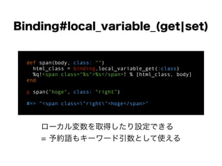 Binding#local_variable_(get¦set)
def span(body, class: "")
html_class = binding.local_variable_get(:class)
%q!<span class="%s">%s</span>! % [html_class, body]
end
!
p span("hoge", class: “right”)
!
#=> "<span class="right">hoge</span>"
ローカル変数を取得したり設定できる
= 予約語もキーワード引数として使える
 