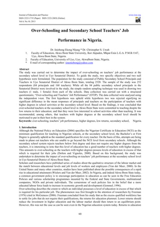 Journal of Education and Practice www.iiste.org
ISSN 2222-1735 (Paper) ISSN 2222-288X (Online)
Vol.4, No.10, 2013
60
Over-Schooling and Secondary School Teachers’ Job
Performance in Nigeria.
Dr. Iniobong Ekong Nkang * Dr. Christopher S. Uwah
1. Faculty of Education, Akwa Ibom State University, Ikot Akpaden, Mkpat Enin L.G.A. P.M.B.1167,
Uyo, Akwa Ibom State, Nigeria.
2. Faculty of Education, University of Uyo, Uyo, AkwaIbom State, Nigeria.
* E-mail of corresponding author: sinemobong@yahoo.com
Abstract
The study was carried out to determine the impact of over-schooling on teachers’ job performance at the
secondary school level in Uyo Senatorial District. To guide the study, two specific objectives and two null
hypotheses were formulated. The population for the study consisted of Public Secondary School Principals and
Teachers in Uyo Senatorial District of Akwa Ibom State, totaling 2520. The sample of the study was 252
respondents (84 principals and 168 teachers). While all the 84 public secondary school principals in the
Senatorial District were involved in the study, the simple random sampling technique was used in drawing two
teachers (1 male, 1 female) from each of the schools. Data collection was carried out with a structured
questionnaire, “Over-schooling and Teachers’ Job Performance” (OTJP). The data collected were analysed using
the independent t-test. The first hypothesis was upheld while hypothesis two was rejected signifying no
significant difference in the mean responses of principals and teachers on the participation of teachers with
higher degrees in school activities at the secondary school level. Based on the findings, it was concluded that
over-schooled teachers at the secondary school level in Akwa Ibom State were committed to teaching despite the
low returns to their education; and that they were less interested in school activities other than teaching. It was
recommended, among others, that teachers with higher degrees at the secondary school level should be
motivated to put in their best in the system.
Keywords: over-schooling, teachers’ job performance, higher degrees, low returns, secondary school, Nigeria.
1. Introduction
Although the National Policy on Education (2004) specifies the Nigerian Certificate in Education (NCE) as the
minimum qualification for teaching in Nigerian schools, at the secondary school level, the Bachelor’s or First
Degree is generally upheld as the standard qualification for every teacher. On the basis of this, attempts are being
made to phase out teachers who are unable to go beyond the NCE level from secondary schools. Although the
secondary school system rejects teachers below first degree and does not require any higher degrees from the
teachers, it is interesting to note that this level of education has a good number of teachers with higher degrees.
This amounts to over-schooling as the teachers with higher degrees possess levels of education in excess of that
which is required for their jobs (Dolton and Vignoles, 2000). Based on this background, the study was
undertaken to determine the impact of over-schooling on teachers’ job performance at the secondary school level
in Uyo Senatorial District of Akwa Ibom State.
Scholars and researchers have published series of studies about the qualitative structure of the labour market and
the match between educational levels and job levels of workers and employees (Van der Meer, 2000). In the
United States and many other countries, studies have been published about the possible consequences of a rapid
rise in educational attainment (Wielers and Van der Meer, 2002). In Nigeria, and indeed Akwa Ibom State today,
a common government policy is to encourage participation in education as can be seen in the Free Education
Policies and various scholarship programmes mounted by the Federal and State Governments, multinational
companies, NGOs and private individuals. The cornerstone of such policies lies in the belief that a more
educated labour force leads to increase in economic growth and development (Gemmel, 1996).
Over-schooling describes the extent to which an individual possesses a level of education in excess of that which
is required for his particular job. The phenomenon was first brought to the attention of researchers by Freeman
(1976) cited in McGuiness (2006). Freeman concluded from his study that as the excess qualified workforce has
to settle for jobs that do not require their qualifications, the returns for education plummet. Lower returns should
reduce the investment in higher education and the labour market should then return to an equilibrium point.
However, this was not the case as can be seen even in the Nigerian education system today. Returns to education
 