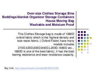Over-size Clothes Storage Bins
Beddings/blanket Organizer Storage Containers
House Moving Bag
Washable and Moisture Proof
This Clothes Storage bag is made of 1680D
oxford fabric which is the highest density and
tear-resist fabric. ( Oxford Fabric have many
models includes
210D,420D,600D,840D,L200D,1680D etc. .
1680D is one of the best fabric), it has the best
tearing resistance and wear resistance capacity.
Buy Link: http://www.amazon.com/dp/B019DDV2R4
 