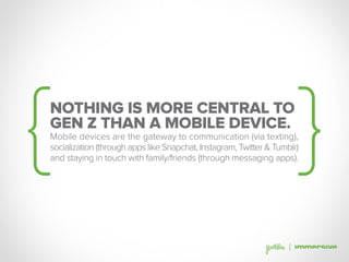 NOTHING IS MORE CENTRAL TO
GEN Z THAN A MOBILE DEVICE.
Mobile devices are the gateway to communication (via texting),
socialization (through apps like Snapchat, Instagram, Twitter & Tumblr)
and staying in touch with family/friends (through messaging apps).
 
