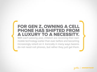 FOR GEN Z, OWNING A CELL
PHONE HAS SHIFTED FROM
A LUXURY TO A NECESSITY.
With each passing year, children are receiving their own
mobile technology earlier than ever before and becoming
increasingly reliant on it. Ironically in many ways tweens
do not need cell phones, but rather they just get them.
 