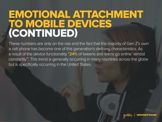 EMOTIONAL ATTACHMENT
TO MOBILE DEVICES
(CONTINUED)
These numbers are only on the rise and the fact that the majority of Gen Z’s own
a cell phone has become one of this generation’s defining characteristics. As
a result of the device functionality “24% of tweens and teens go online ‘almost
constantly’”. This trend is generally occurring in many countries across the globe
but is specifically occurring in the United States.
 