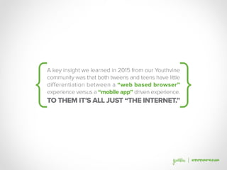 A key insight we learned in 2015 from our Youthvine
community was that both tweens and teens have little
differentiation between a “web based browser”
experience versus a “mobile app” driven experience.
TO THEM IT’S ALL JUST “THE INTERNET.”
 