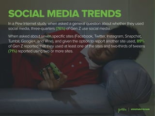 SOCIAL MEDIA TRENDS
In a Pew Internet study, when asked a general question about whether they used
social media, three-quarters (76%) of Gen Z use social media.
When asked about seven specific sites (Facebook, Twitter, Instagram, Snapchat,
Tumblr, Google+, and Vine), and given the option to report another site used, 89%
of Gen Z reported that they used at least one of the sites and two-thirds of tweens
(71%) reported using two or more sites.
 