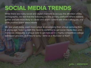 SOCIAL MEDIA TRENDS
While there are many social and digital channels to occupy the attention of this
demographic, we feel that the following are the primary platforms where tweens
gather and are most likely to create and share content with their colleagues and
drive positive brand associations.
We see youth today even more adept at developing their unique persona from
a young age, realizing both the need to stand out to get social media likes and,
moreover, showcase a unique side to get noticed in a highly competitive college
admission process, or if they’re lucky - fame as a YouTuber or IGer!
 