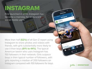 INSTAGRAM
First launched in 2010, Instagram has
become a mainstay for adolescent
social media users.
More than half (52%) of all Gen Z report using
Instagram to share photos and videos with
friends, with girls substantially more likely to
use it than boys (61% to 44%). The typical
American tween who uses Instagram has
150 followers in their network. Girls outpace
boys in their typical number of followers, with
girls reporting a median of 200 followers on
Instagram compared with 100 followers for boys.
 
